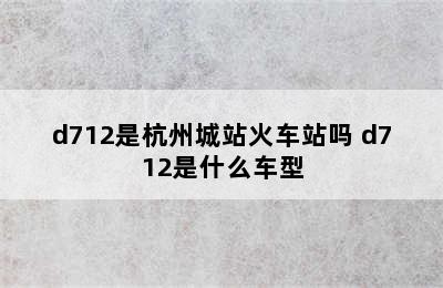 d712是杭州城站火车站吗 d712是什么车型